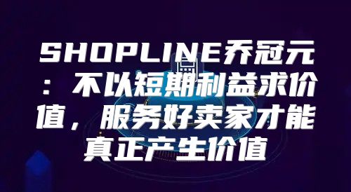 SHOPLINE乔冠元：不以短期利益求价值，服务好卖家才能真正产生价值