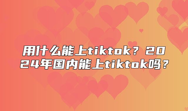 用什么能上tiktok？2025年国内能上tiktok吗？
