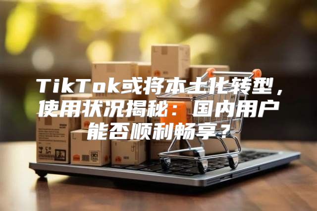 TikTok或将本土化转型，使用状况揭秘：国内用户能否顺利畅享？