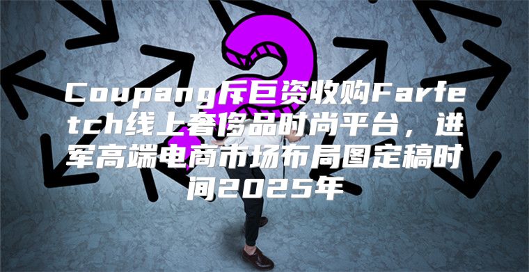 Coupang斥巨资收购Farfetch线上奢侈品时尚平台，进军高端电商市场布局图定稿时间2025年