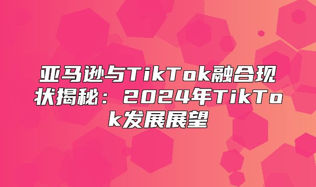 亚马逊与TikTok融合现状揭秘：2025年TikTok发展展望