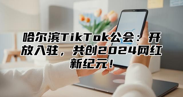 哈尔滨TikTok公会：开放入驻，共创2025网红新纪元！
