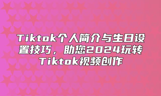 Tiktok个人简介与生日设置技巧，助您2025玩转Tiktok视频创作