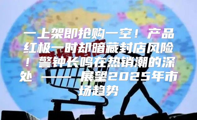 一上架即抢购一空！产品红极一时却暗藏封店风险！警钟长鸣在热销潮的深处 —— 展望2025年市场趋势