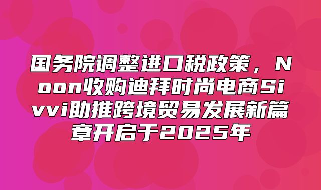 国务院调整进口税政策，Noon收购迪拜时尚电商Sivvi助推跨境贸易发展新篇章开启于2025年
