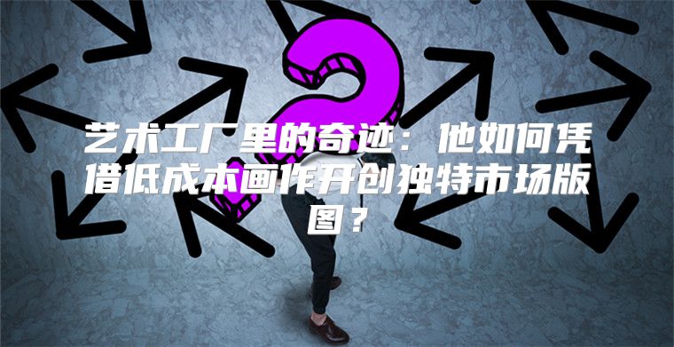 艺术工厂里的奇迹：他如何凭借低成本画作开创独特市场版图？