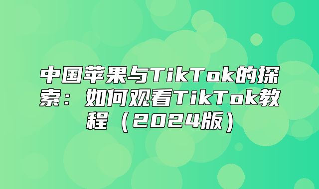 中国苹果与TikTok的探索：如何观看TikTok教程2025版