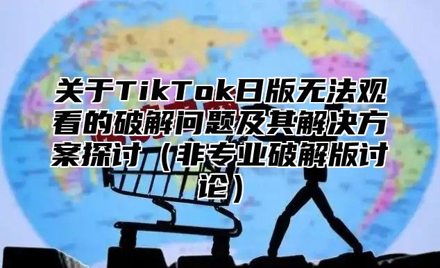 关于TikTok日版无法观看的破解问题及其解决方案探讨非专业破解版讨论