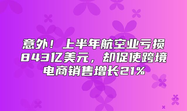 意外！上半年航空业亏损843亿美元，却促使跨境电商销售增长21%