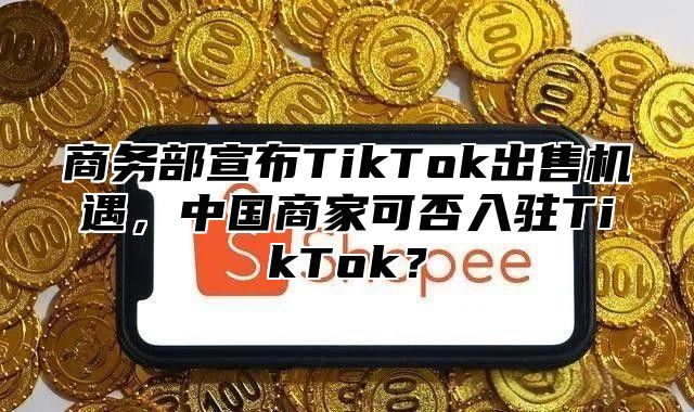 商务部宣布TikTok出售机遇，中国商家可否入驻TikTok？