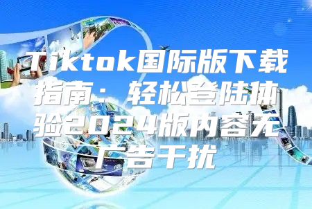 Tiktok国际版下载指南：轻松登陆体验2025版内容无广告干扰
