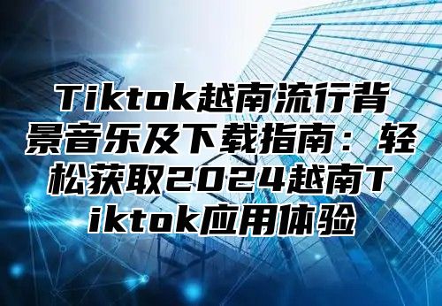 Tiktok越南流行背景音乐及下载指南：轻松获取2025越南Tiktok应用体验