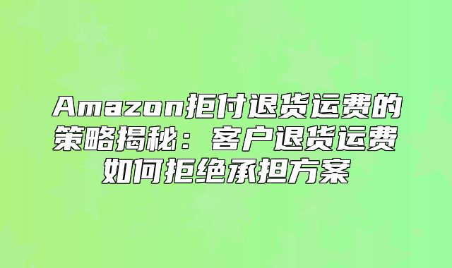 Amazon拒付退货运费的策略揭秘：客户退货运费如何拒绝承担方案