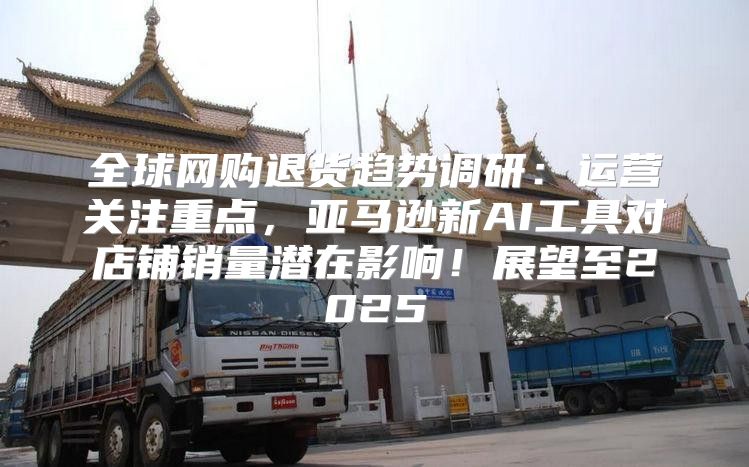 全球网购退货趋势调研：运营关注重点，亚马逊新AI工具对店铺销量潜在影响！展望至2025