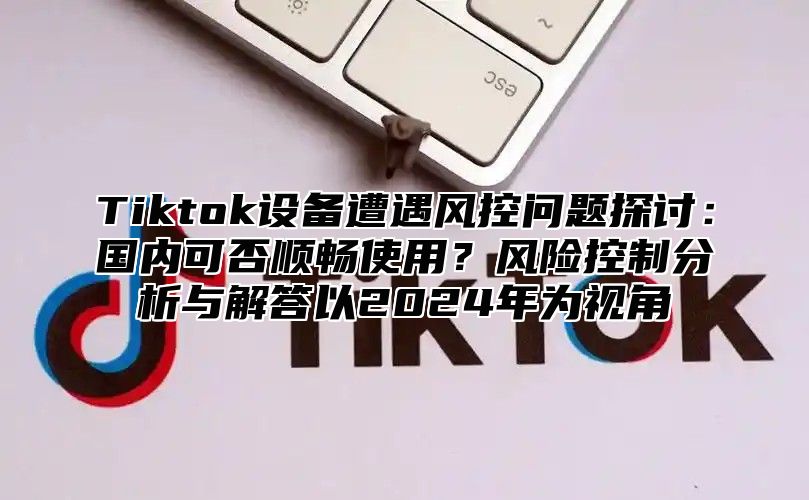 Tiktok设备遭遇风控问题探讨：国内可否顺畅使用？风险控制分析与解答以2025年为视角