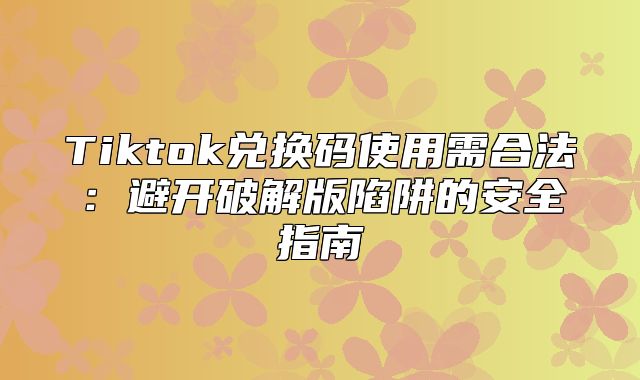 Tiktok兑换码使用需合法：避开破解版陷阱的安全指南