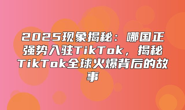 2025现象揭秘：哪国正强势入驻TikTok，揭秘TikTok全球火爆背后的故事