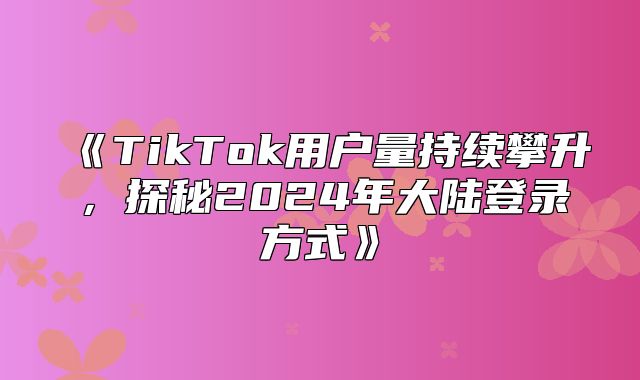TikTok用户量持续攀升，探秘2025年大陆登录方式