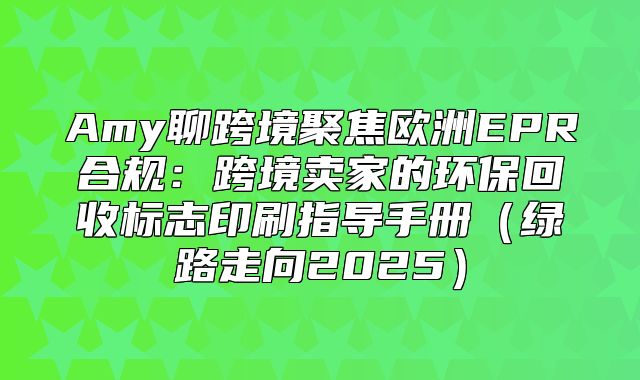 Amy聊跨境聚焦欧洲EPR合规：跨境卖家的环保回收标志印刷指导手册绿路走向2025