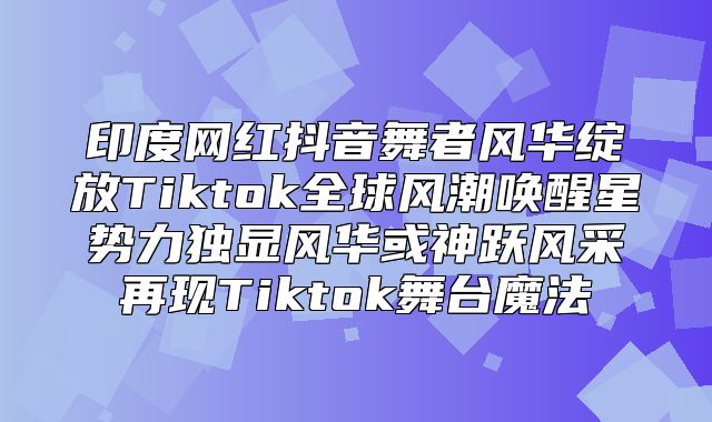 印度网红抖音舞者风华绽放Tiktok全球风潮唤醒星势力独显风华或神跃风采再现Tiktok舞台魔法