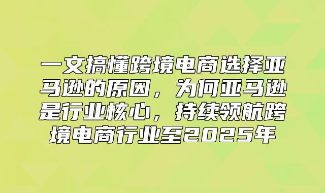 一文搞懂跨境电商选择亚马逊的原因，为何亚马逊是行业核心，持续领航跨境电商行业至2025年