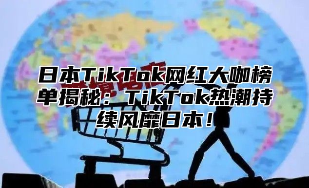 日本TikTok网红大咖榜单揭秘：TikTok热潮持续风靡日本！