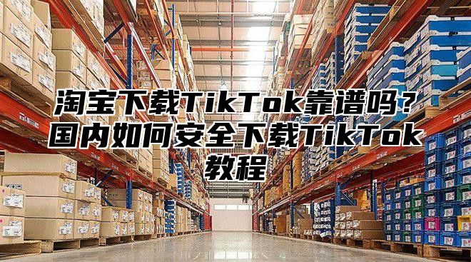 淘宝下载TikTok靠谱吗？国内如何安全下载TikTok教程