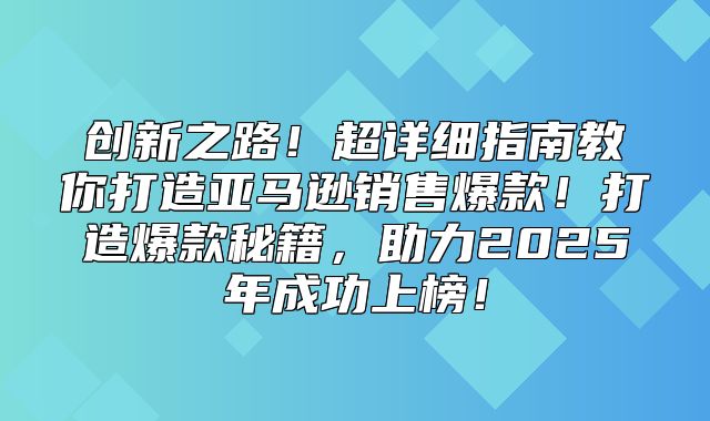 创新之路！超详细指南教你打造亚马逊销售爆款！打造爆款秘籍，助力2025年成功上榜！