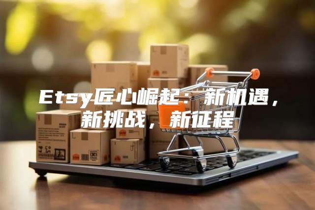 Etsy匠心崛起：新机遇，新挑战，新征程