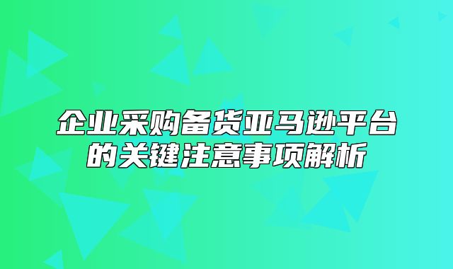 企业采购备货亚马逊平台的关键注意事项解析