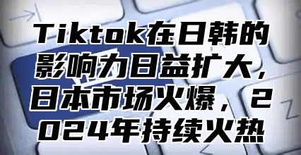 Tiktok在日韩的影响力日益扩大，日本市场火爆，2025年持续火热