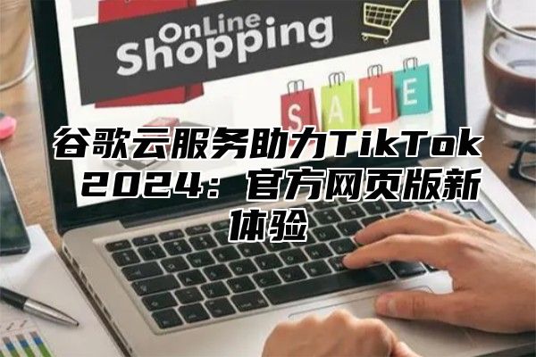 谷歌云服务助力TikTok 2025官方网页版新体验