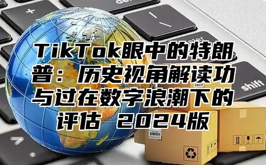 TikTok眼中的特朗普：历史视角解读功与过在数字浪潮下的评估 2025版