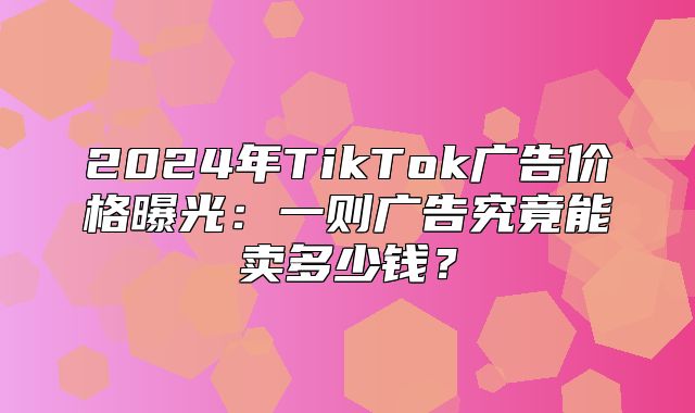2025年TikTok广告价格曝光：一则广告究竟能卖多少钱？