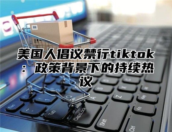 美国人倡议禁行tiktok：政策背景下的持续热议