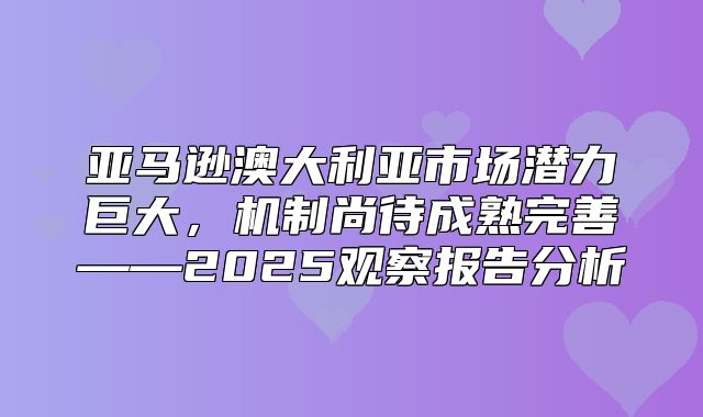 亚马逊澳大利亚市场潜力巨大，机制尚待成熟完善——2025观察报告分析