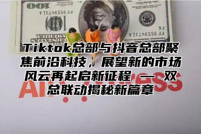 Tiktok总部与抖音总部聚焦前沿科技，展望新的市场风云再起启新征程 — 双总联动揭秘新篇章