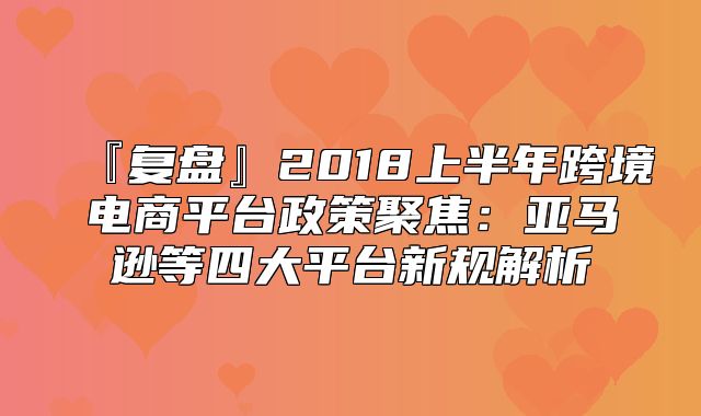 『复盘』2018上半年跨境电商平台政策聚焦：亚马逊等四大平台新规解析