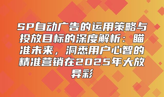 SP自动广告的运用策略与投放目标的深度解析：瞄准未来，洞悉用户心智的精准营销在2025年大放异彩