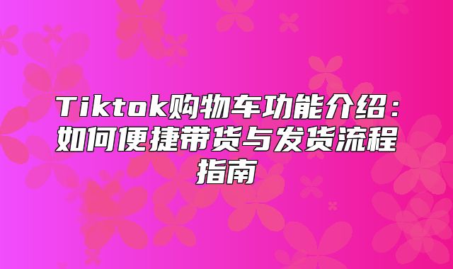 Tiktok购物车功能介绍：如何便捷带货与发货流程指南