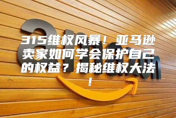 315维权风暴！亚马逊卖家如何学会保护自己的权益？揭秘维权大法！
