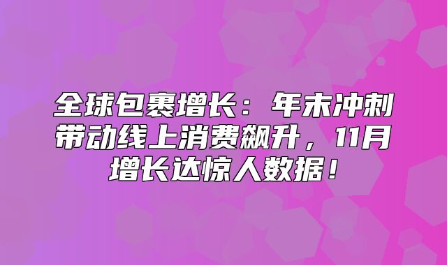 全球包裹增长：年末冲刺带动线上消费飙升，11月增长达惊人数据！