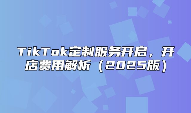 TikTok定制服务开启，开店费用解析2025版