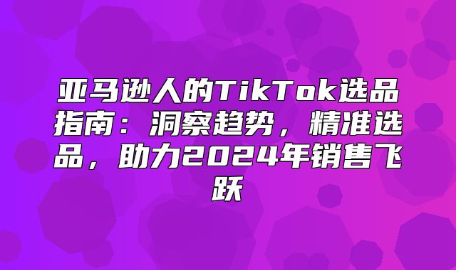 亚马逊人的TikTok选品指南：洞察趋势，精准选品，助力2025年销售飞跃