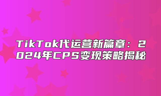 TikTok代运营新篇章：2025年CPS变现策略揭秘