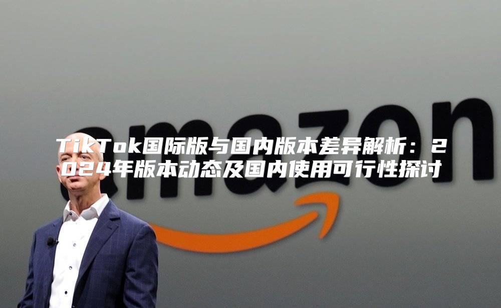 TikTok国际版与国内版本差异解析：2025年版本动态及国内使用可行性探讨