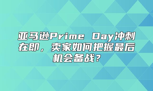 亚马逊Prime Day冲刺在即，卖家如何把握最后机会备战？