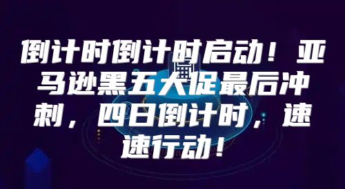 倒计时倒计时启动！亚马逊黑五大促最后冲刺，四日倒计时，速速行动！
