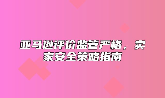 亚马逊评价监管严格，卖家安全策略指南