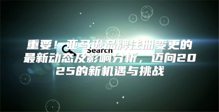 重要！亚马逊品牌注册变更的最新动态及影响分析，迈向2025的新机遇与挑战
